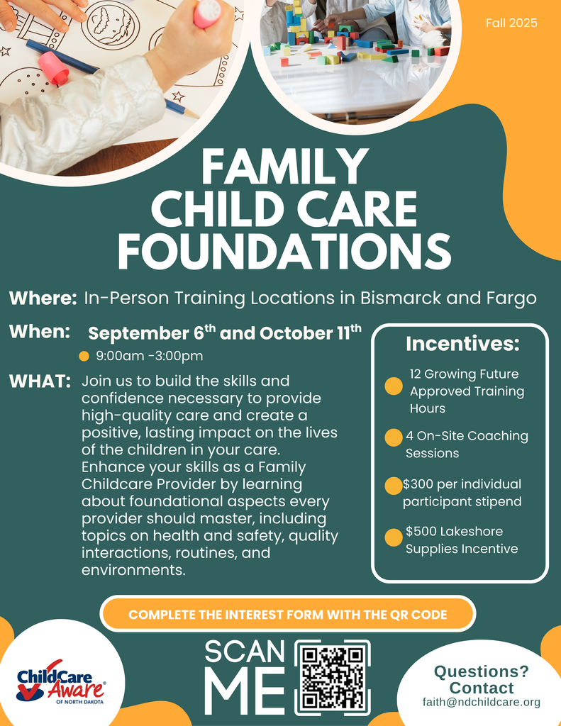 Poster for family child care foundations. where: In-Person Training Locations in Bismarck and Fargo.  when: September 6th and October 11th from 9am to 3pm.  Join us to build the skills and confidence necessary to provide high-quality care and create a positive, lasting impact on the lives of the children in your care. Enhance your skills as a Family Childcare Provider by learning about foundational aspects every provider should master, including topics on health and safety, quality interactions, routines, and environments. Incentives: 12 growing future approved training hours, 4 on-site coaching sessions, $300 per individual participant stipend, $500 lakeshore supplies incentive, complete the interest form with the qr code, questions? contact faith@ndchildcare.org