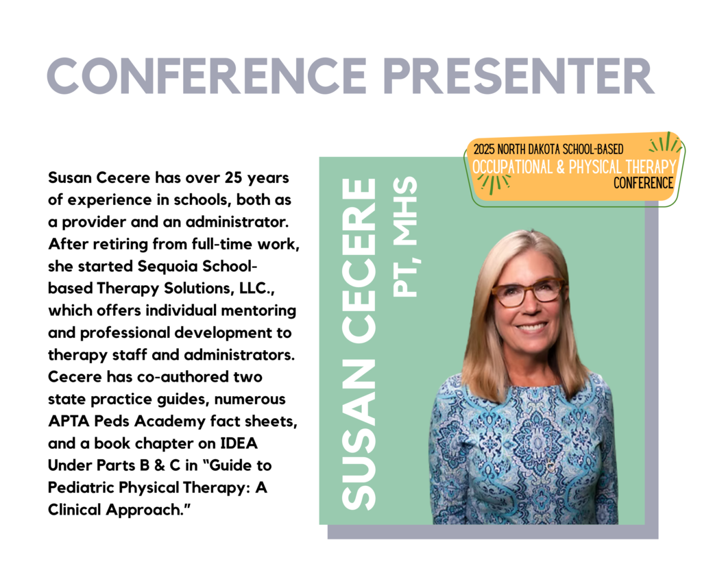 2025 North Dakota school-based occupational and physical therapy conference speaker announcement, Susan Cecere, PT, MHS Susan Cecere has over 25 years of experience in schools, both as a provider and an administrator. After retiring from full-time work, she started Sequoia School-based Therapy Solutions, LLC., which offers individual mentoring and professional development to therapy staff and administrators. Cecere has co-authored two state practice guides, numerous APTA Peds Academy fact sheets, and a book chapter on IDEA Under Parts B & C in “Guide to Pediatric Physical Therapy: A Clinical Approach.”