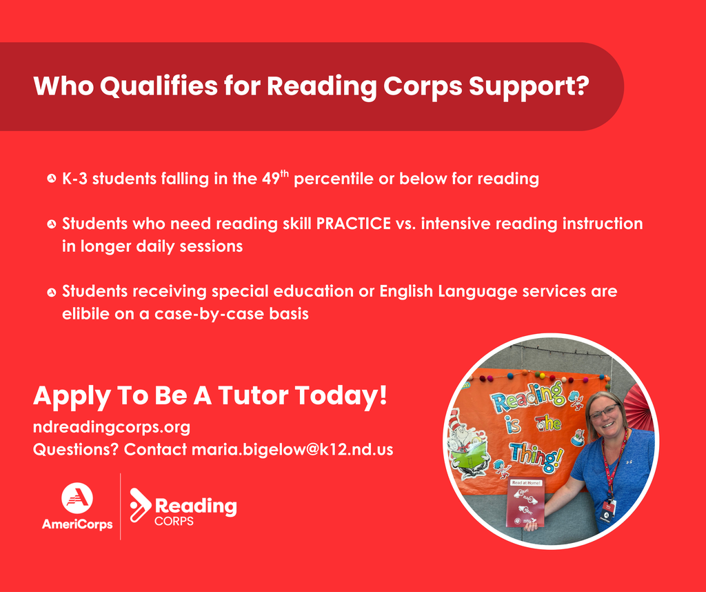 graphic that reads who qualifies for reading corps support? K-3 students falling in the 49th percentile or below for reading  Students who need reading skill PRACTICE vs. intensive reading instruction in longer daily sessions  Students receiving special education or English Language services are eligible on a case-by-case basis apply to be a tutor today at ndreadingcorps.org for questions contact maria.bigelow@k12.nd.us
