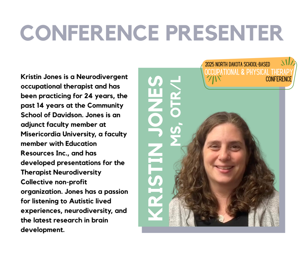 Headshot of Kristin Jones, MS, OTR/L, smiling with shoulder-length curly hair, wearing a dark shirt and light sweater. Text on the image reads: “Conference Presenter. Kristin Jones, MS, OTR/L. Kristin Jones is a Neurodivergent occupational therapist and has been practicing for 24 years, the past 14 years at the Community School of Davidson, a K-12 public charter school. She recently took a break from school therapy to homeschool her daughter with Down Syndrome. Kristin graduated from Misericordia University in 2000 with her Masters of Occupational Therapy and has worked in early intervention, a sensory-based outpatient clinic, schools, and as a feeding therapist. Kristin is an adjunct faculty member at Misericordia University, is a faculty member with Education Resources Inc., and has developed presentations for the Therapist Neurodiversity Collective non-profit organization. Kristin has a passion for listening to Autistic lived experiences, neurodiversity, and the latest research in brain development to translate this information for teachers to apply in the classroom.” In the corner, a badge reads: “2025 North Dakota School-Based Occupational & Physical Therapy Conference.”