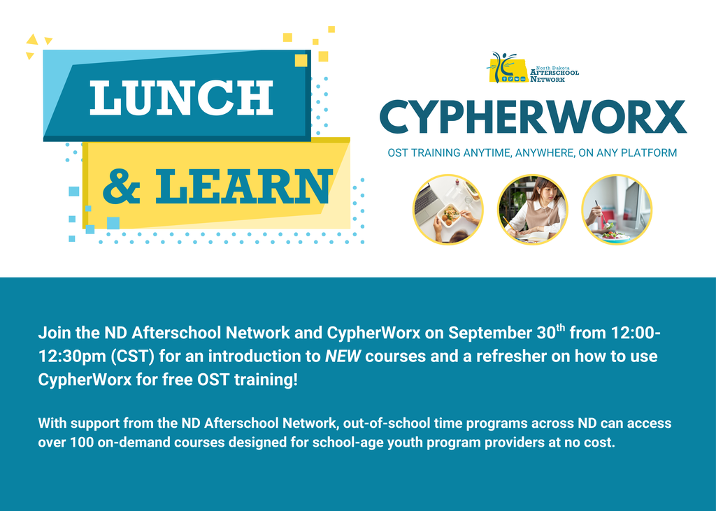 Lunch & Learn with Cypherworx, OST training anytime, anywhere, on any platform. Join the ND Afterschool Network and CypherWorx on September 30th from 12:00-12:30pm (CST) for an introduction to NEW courses and a refresher on how to use CypherWorx for free OST training!  With support from the ND Afterschool Network, out-of-school time programs across ND can access over 100 on-demand courses designed for school-age youth program providers at no cost.
