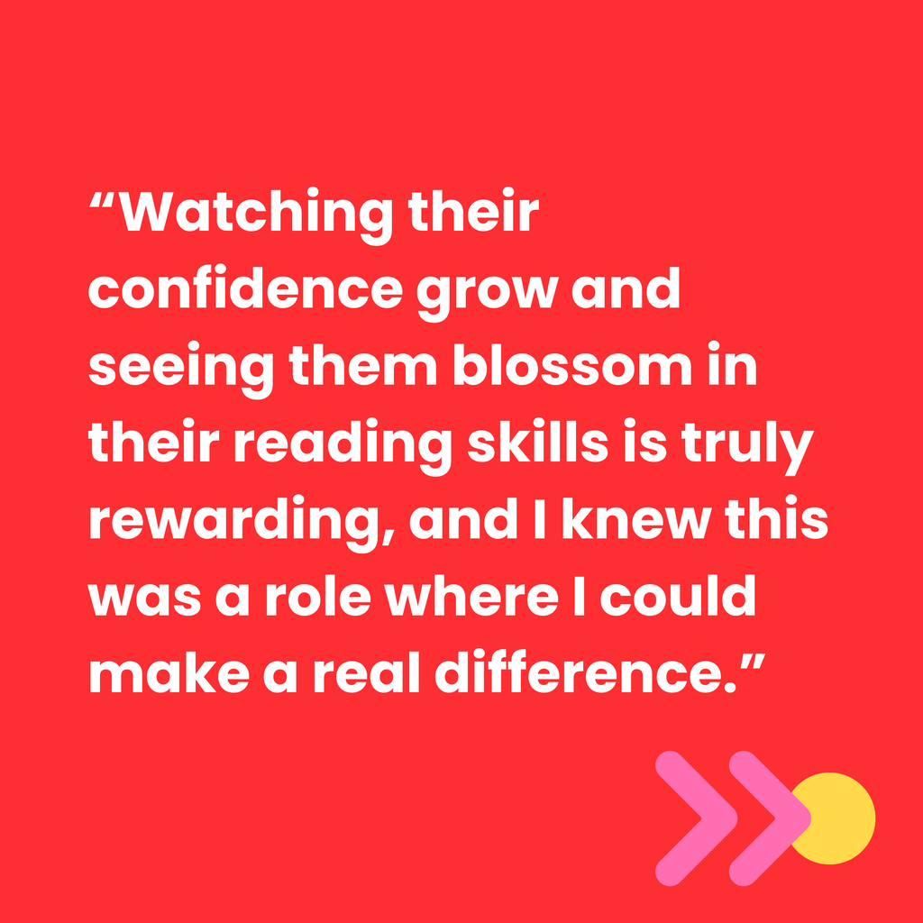 Watching their confidence grow and seeing them blossom in their reading skills is truly rewarding, and I knew this was a role where I could make a real difference.