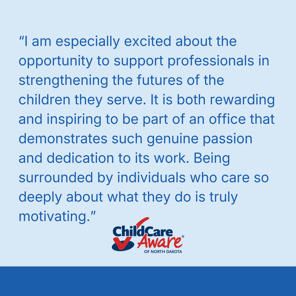 “I am especially excited about the opportunity to support professionals in strengthening the futures of the children they serve. It is both rewarding and inspiring to be part of an office that demonstrates such genuine passion and dedication to its work. Being surrounded by individuals who care so deeply about what they do is truly motivating.” child care aware of north dakota
