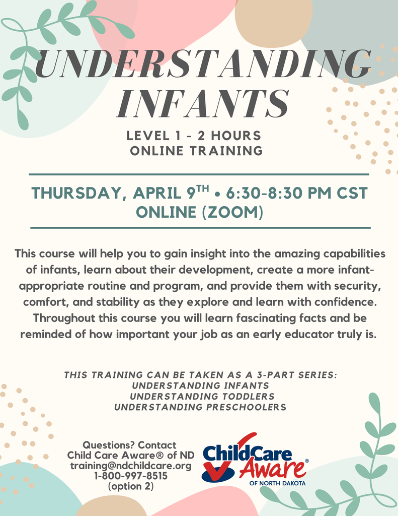 Understanding Infants level 1 2 hour online training poster. Thursday april 9 from 6:30-8:30 pm cst on zoom. This course will help you to gain insight into the amazing capabilities of infants, learn about their development, create a more infant-appropriate routine and program, and provide them with security, comfort, and stability as they explore and learn with confidence. Throughout this course you will learn fascinating facts and be reminded of how important your job as an early educator truly is. This training can be taken as a 3-Part series: Understanding Infants understanding toddlers Understanding Preschoolers. Questions? Contact Child Care Aware® of ND training@ndchildcare.org 1-800-997-8515 (option 2)