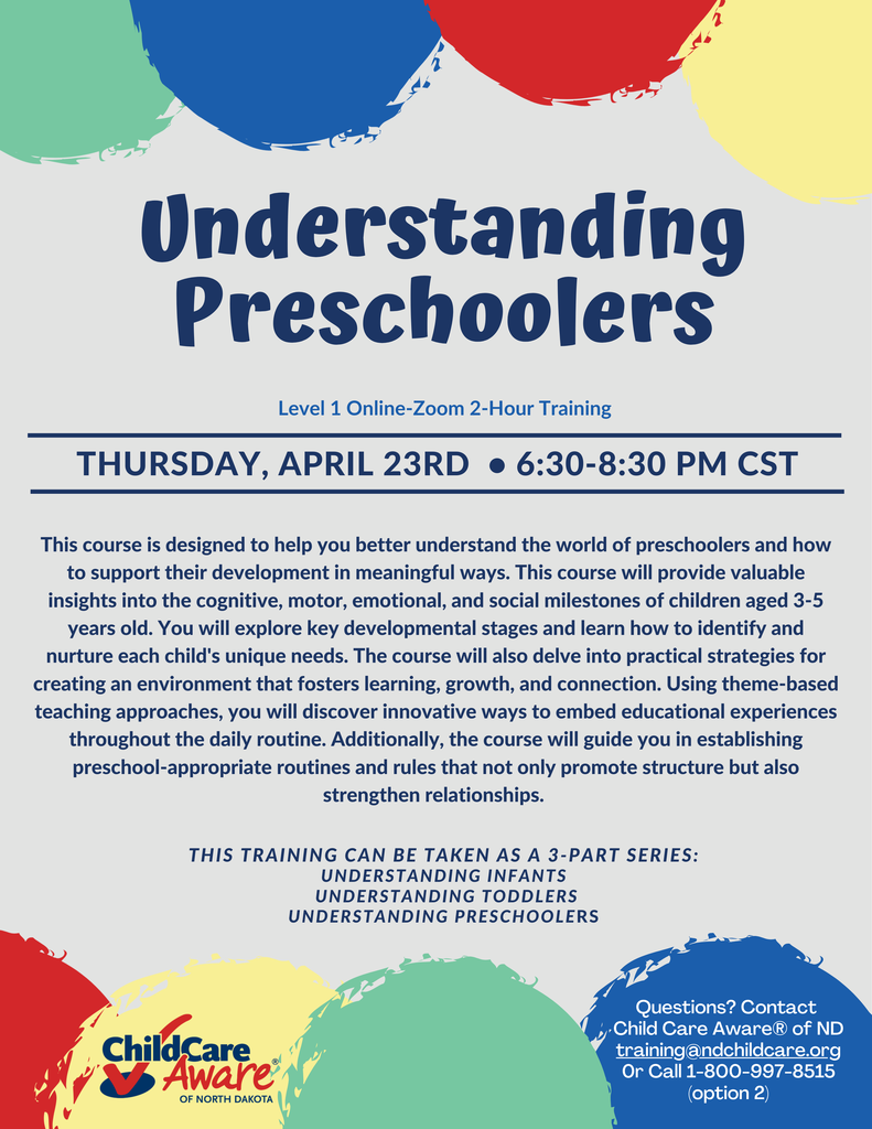 understanding preschoolers level one online zoom two hour training on thursday april 23 from 6;30 to 8:30 pm cst. This course is designed to help you better understand the world of preschoolers and how to support their development in meaningful ways. This course will provide valuable insights into the cognitive, motor, emotional, and social milestones of children aged 3-5 years old. You will explore key developmental stages and learn how to identify and nurture each child's unique needs. The course will also delve into practical strategies for creating an environment that fosters learning, growth, and connection. Using theme-based teaching approaches, you will discover innovative ways to embed educational experiences throughout the daily routine. Additionally, the course will guide you in establishing preschool-appropriate routines and rules that not only promote structure but also strengthen relationships.  This training can be taken as a 3-Part series: Understanding Infants  understanding toddlers Understanding Preschoolers.  Questions? Contact  Child Care Aware® of ND training@ndchildcare.org 0r Call 1-800-997-8515 (option 2)