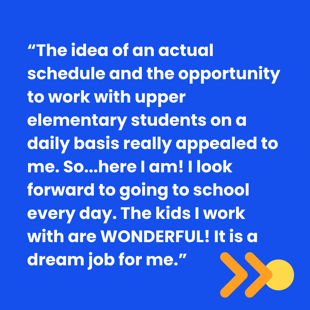 quote that says “The idea of an actual schedule and the opportunity to work with upper elementary students on a daily basis really appealed to me. So...here I am! I look forward to going to school every day. The kids I work with are WONDERFUL! It is a dream job for me.”