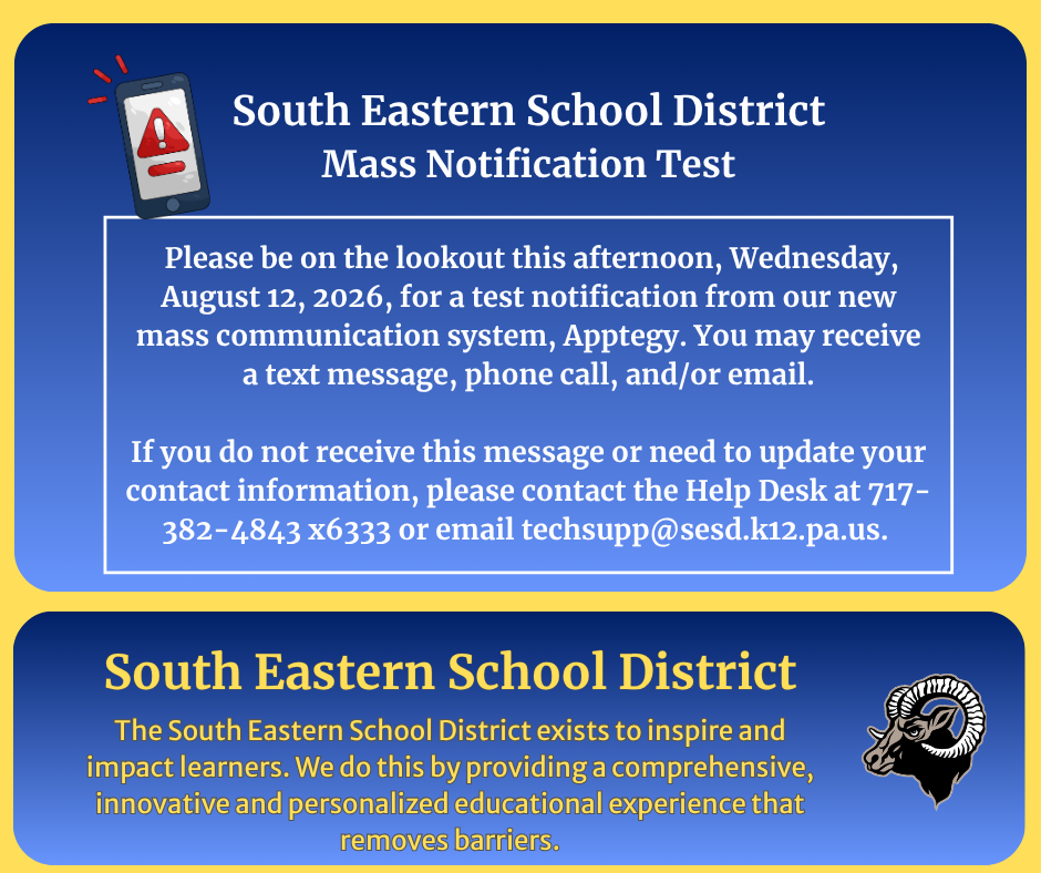 South Eastern School District Mass Notification Test Please be on the lookout this afternoon, Wednesday, August 12, 2026, for a test notification from our new mass communication system, Apptegy. You may receive a text message, phone call, and/or email. If you do not receive this message or need to update your contact information, please contact the Help Desk at 717-382-4843 x6333 or email techsupp@sesd.k12.pa.us South Eastern School District The South Eastern School District exists to inspire and impact learners. We do this by providing a comprehensive, innovative and personalized educational experience that removes barriers.