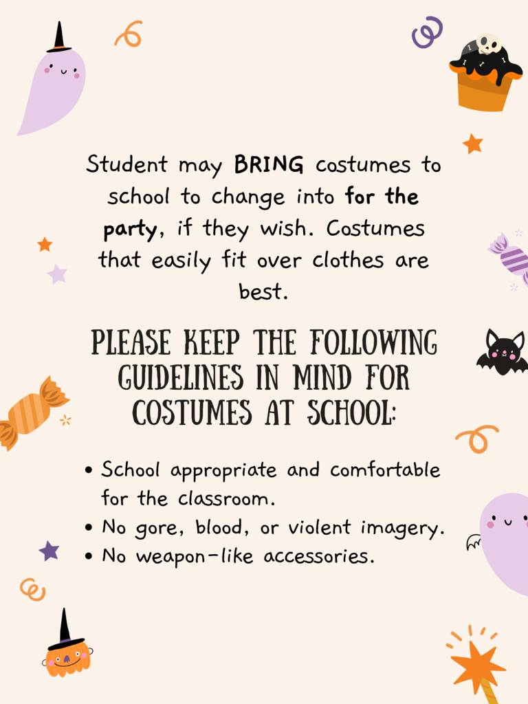Student may BRING costumes to school to change into for the party, if they wish. Costumes that easily fit over clothes are best. Please Keep the following guidelines in mind for costumes at school: School appropriate and comfortable for the classroom. No gore, blood, or violent imagery. No weapon-like accessories.