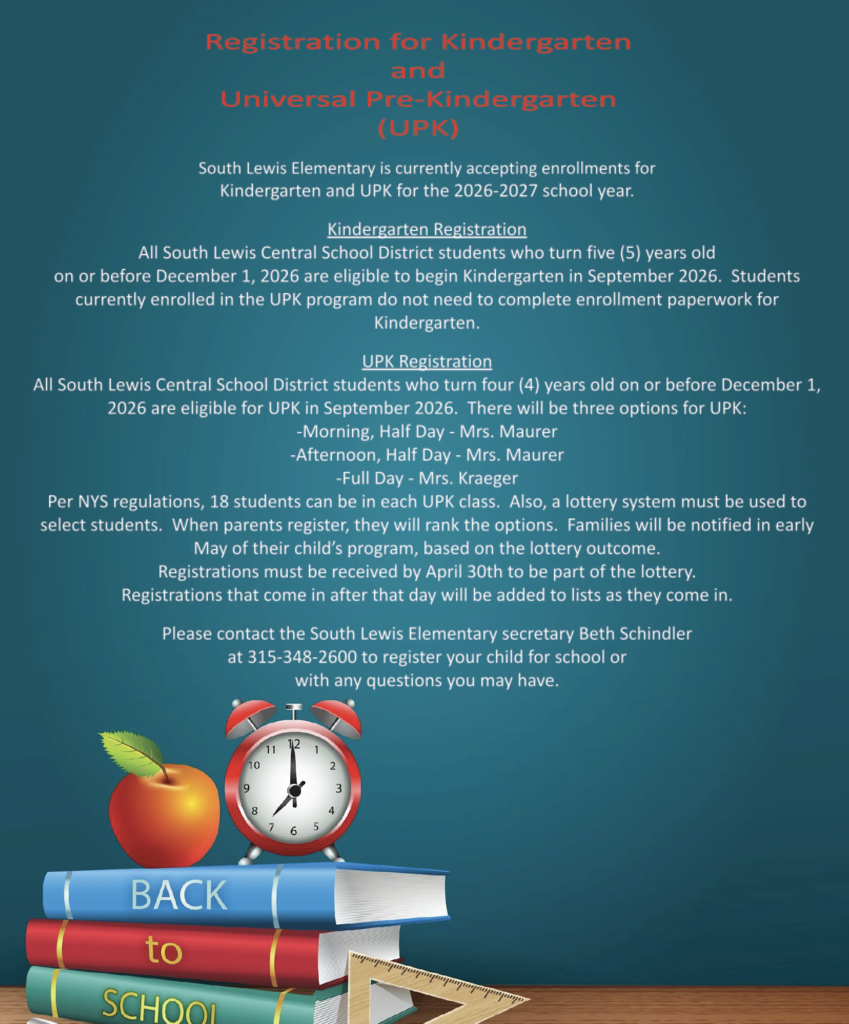 UPK & K registration flyer. South Lewis Elementary is currently accepting enrollment for kindergarten and UPK for the 2026-2027 school year. Kindergarten registration - All South Lewis Central School District students who turn five years old on or before December 1, 2026, are eligible to begin kindergarten in September 2026. Students currently enrolled in a UPK program do not need to complete enrollment paperwork for kindergarten. UPK registration - South Lewis Central School District students who turn four years old before December 1, 2026, are eligible for UPK in September 2026. There will be three options for you at UPK: 1. Morning half-day with Mrs. Maurer, 2. Afternoon half-day with Mrs. Maurer, and 3. Full day with Mrs. Kraeger. Per New York State regulations, 18 students can be in each UPK class. Also, a lottery system must be used to select students. When parents register, they will rank the options. Families will be notified in early May of their child's program, based on the lottery outcome. Registrations must be received by April 30 to be part of the lottery. Registrations that come in after that day will be added to the list as they come in. Please get in touch with South Lewis Elementary secretary Beth Schindler at 315-348-2600 to register your child for school or with any questions you may have.