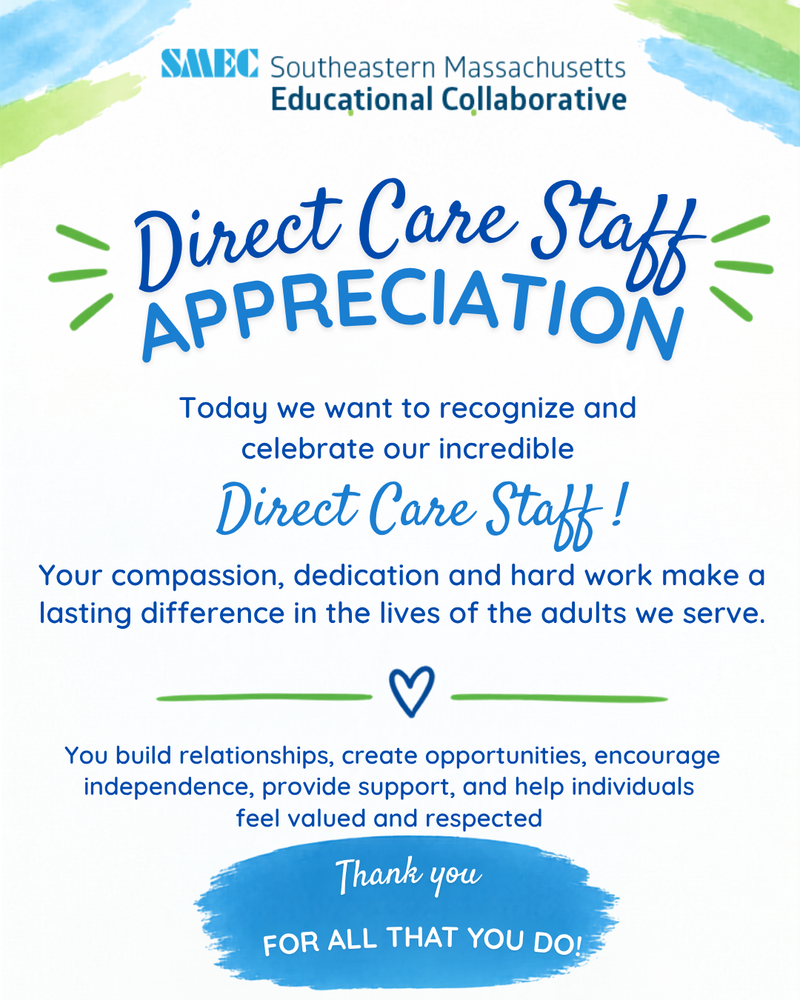 Graphic featuring the Southeastern Massachusetts Educational Collaborative (SMEC) logo and the headline “Direct Care Staff Appreciation.” The message recognizes SMEC direct care staff for their compassion, dedication, and hard work in making a lasting difference in the lives of the adults they serve. It highlights their role in building relationships, creating opportunities, encouraging independence, providing support, and helping individuals feel valued and respected. The graphic concludes with a blue brushstroke banner reading, “Thank you for all that you do!” The design uses SMEC’s blue and green colors with decorative watercolor accents and heart graphics.