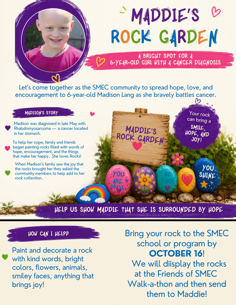 “Maddie’s Rock Garden” featuring a photo of 6-year-old Madison Lang, a young girl with a bald head, smiling and wearing a pink shirt. The flyer uses bright purple, blue, pink, green, and orange accents. The flyer explains that Madison was diagnosed in late May with rhabdomyosarcoma, a cancer located in her stomach. It invites the SMEC community to spread hope, love, and encouragement by creating painted rocks for her. The flyer asks people to paint and decorate a rock with kind words, bright colors, flowers, butterflies, rainbows, or anything that brings joy. Examples of painted rocks include messages such as “You Are Brave,” “Be Kind,” and “You Shine.” Participants are asked to bring their decorated rock to their SMEC school or program by October 16. The rocks will be displayed at the Friends of SMEC Walk-A-Thon and then sent to Maddie. The flyer emphasizes: “Help us show Maddie she’s not alone!” and says that each rock can bring her smiles, hope, and joy.