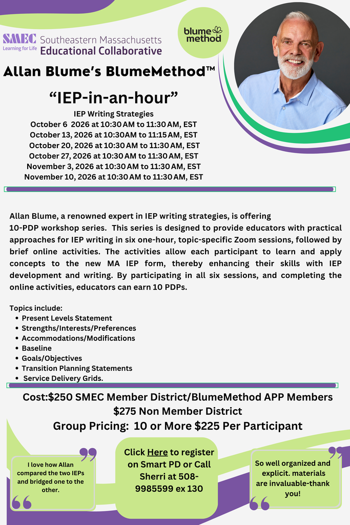  Master the New MA IEP Form in Just One Hour a WeekWriting effective, legally defensible IEPs shouldn't take all night. Join Allan Blume, a renowned expert with over 45 years of experience, for his highly sought-after BlumeMethod™ "IEP-in-an-hour" workshop series.This 10-PDP series is specifically designed to help Massachusetts educators transition seamlessly to the new MA IEP form. Through six topic-specific Zoom sessions and practical online activities, you will learn to write IEPs that are data-driven, student-centered, and efficient.Why Attend?Save Hours: Learn proven strategies to streamline your writing process.Expert Guidance: Get direct insights from Allan Blume on the latest DESE guidance.Earn 10 PDPs: Complete the sessions and activities to receive professional development points.Practical Skills: Focus on "must-know" topics including Baseline Data, Measurable Goals, and Service Delivery Grids.Workshop Schedule (Tuesdays, 10:30 AM – 11:30 AM EST):October 6, 13, 20, 27November 3, 10Registration & Pricing:SMEC Member Districts: $250Non-Member Districts: $275Groups (10+): $225 per participant[Button: Register Now on Smart PD]Alternatively, call Sherri at 508-998-5599 ex 130 to secure your spot.