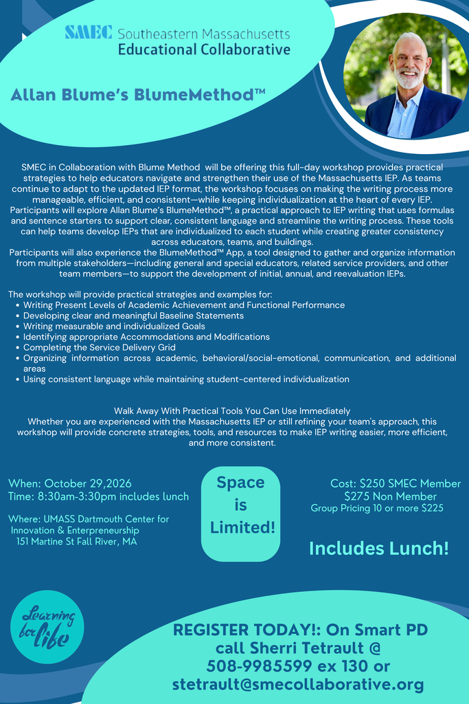 Flyer for Allan Blume’s BlumeMethod™ full-day IEP writing workshop offered by the Southeastern Massachusetts Educational Collaborative (SMEC). The workshop provides practical strategies, formulas, sentence starters, and tools to help educators write individualized, clear, consistent, and efficient Massachusetts IEPs. Topics include Present Levels, baseline statements, measurable goals, accommodations and modifications, the service delivery grid, organizing information across academic, behavioral/social-emotional, communication, and additional areas, and maintaining student-centered language. The flyer also highlights the BlumeMethod™ App for gathering and organizing information from multiple team members. The workshop is October 29, 2026, from 8:30 a.m. to 3:30 p.m. at UMass Dartmouth Center for Innovation & Entrepreneurship in Fall River, Massachusetts, and includes lunch. Cost is $250 for SMEC members, $275 for non-members, or $225 for groups of 10 or more. Space is limited. Registration is through Smart PD or by contacting Sherri Tetrault at SMEC.