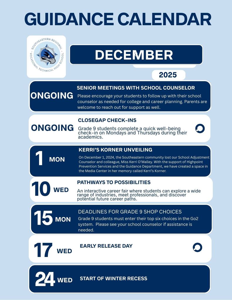 GUIDANCE CALENDAR – DECEMBER 2025  More Information: www.sersd.org/page/guidance  EARLY RELEASE DAY  17 WED  SENIOR MEETINGS WITH SCHOOL COUNSELOR  ONGOING Please encourage your students to follow up with their school counselor as needed for college and career planning. Parents are welcome to reach out for support as well.  CLOSEGAP CHECK-INS  ONGOING Grade 9 students complete a quick well-being check-in on Mondays and Thursdays during their academics.  DEADLINES FOR GRADE 9 SHOP CHOICES  15 MON Grade 9 students must enter their top six choices in the Go2 system. Please see your school counselor if assistance is needed.  KERRI’S KORNER UNVEILING  1 MON On December 1, 2024, the Southeastern community lost our School Adjustment Counselor and colleague, Miss Kerri O’Malley. With the support of Highpoint Prevention Services and the Guidance Department, we have created a space in the Media Center in her memory called Kerri’s Korner.  PATHWAYS TO POSSIBILITIES  10 WED An interactive career fair where students can explore a wide range of industries, meet professionals, and discover potential future career paths.  START OF WINTER RECESS  24 WED