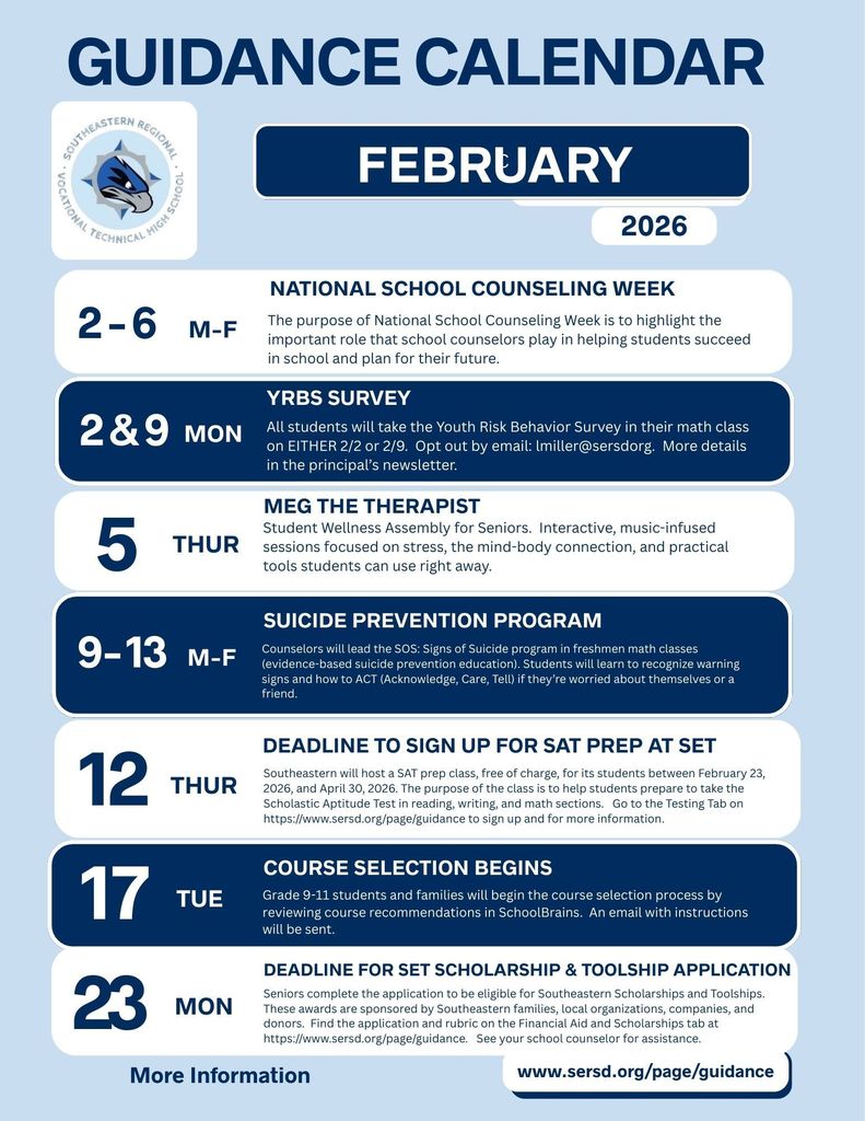 Guidance Calendar for February 2026. Header reads: ‘Guidance Calendar – February 2026.’ Subheading: ‘More information at www.sersd.org/page/guidance.’  February 2 and February 9, Monday: YRBS Survey. All students will take the Youth Risk Behavior Survey in their math class on either February 2 or February 9. Families may opt out by emailing lmiller@sersd.org . More details are included in the principal’s newsletter.  February 2 through February 6, Monday through Friday: National School Counseling Week. The purpose of National School Counseling Week is to highlight the important role that school counselors play in helping students succeed in school and plan for their future.  February 5, Monday through Friday: Suicide Prevention Program. School counselors will lead the SOS: Signs of Suicide program in freshman math classes. This is an evidence-based suicide prevention education program. Students will learn to recognize warning signs and how to ACT: Acknowledge, Care, and Tell, if they are worried about themselves or a friend.  Thursday, February 12: Deadline to sign up for SAT Prep at SET. Southeastern will host a free SAT prep class for students from February 23, 2026 through April 30, 2026. The purpose of the class is to help students prepare for the reading, writing, and math sections of the Scholastic Aptitude Test. Students can visit the Testing tab on the Guidance page for sign-up and additional information.  Tuesday, February 17: Course Selection Begins. Students in grades 9 through 11 and their families will begin the course selection process by reviewing course recommendations in SchoolBrains. An email with instructions will be sent.  Thursday in February: Meg the Therapist. Student wellness assembly for seniors. This is an interactive, music-infused session focused on stress, the mind-body connection, and practical tools students can use right away.  Monday, February 23: Deadline for SET Scholarship and Toolship Application. Seniors must complete the application to be eligible for Southeastern scholarships and toolships. These awards are sponsored by Southeastern families, local organizations, companies, and donors. The application and rubric are available on the Financial Aid and Scholarships tab on the Guidance website. Students should see their school counselor for assistance.