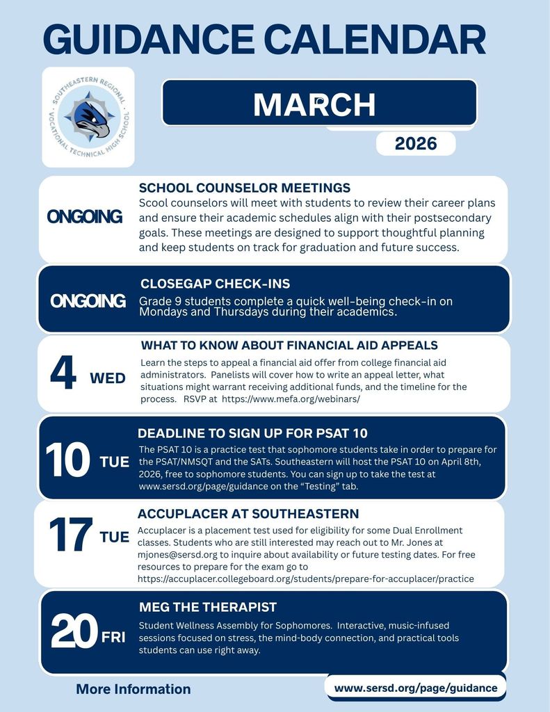 Guidance Calendar for March 2026 from Southeastern Regional Vocational Technical High School. The calendar includes the following events and announcements:  Ongoing: School counselors meeting with students to review career plans and align academic schedules with postsecondary goals.  Ongoing: CloseGap check-ins for Grade 9 students on Mondays and Thursdays during academics.  March 4 (Wed): “What to Know About Financial Aid Appeals” webinar covering appeal letters, qualifying situations, and timelines. RSVP at mefa.org/webinars.  March 10 (Tue): Deadline to sign up for the PSAT 10. The PSAT 10 will be hosted at Southeastern on April 8, 2026, free for sophomores. Registration available at sersd.org under the “Testing” tab.  March 17 (Tue): Meg the Therapist – Student Wellness Assembly for sophomores featuring interactive, music-infused sessions focused on stress, the mind-body connection, and practical coping tools.  March 20 (Fri): School Counselor Meetings reminder.  Accuplacer at Southeastern: Placement testing information for Dual Enrollment eligibility. Interested students may contact Mr. Jones at mjones@sersd.org . Free preparation resources available through College Board.  More information available at www.sersd.org/page/guidance  