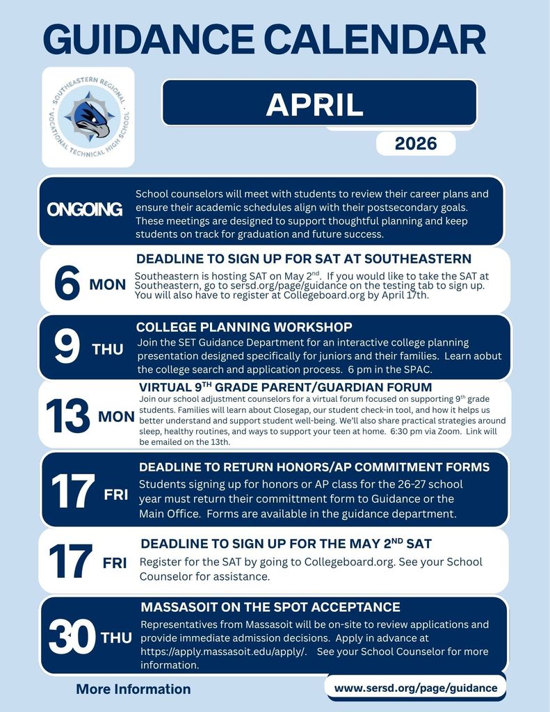 Guidance Calendar – April 2026 (Southeastern Regional Vocational Technical High School)  Ongoing: School counselors will meet with students to review their career plans and ensure their academic schedules align with their postsecondary goals. These meetings are designed to support thoughtful planning and keep students on track for graduation and future success.  April 6 (Monday): Deadline to sign up for SAT at Southeastern Southeastern is hosting the SAT on May 2. If you would like to take the SAT at Southeastern, go to sersd.org/page/guidance on the testing tab to sign up. You will also have to register at Collegeboard.org by April 17.  April 9 (Thursday): College Planning Workshop Join the SET Guidance Department for an interactive college planning presentation designed specifically for juniors and their families. Learn about the college search and application process. 6 pm in the SPAC.  April 13 (Monday): Virtual 9th Grade Parent/Guardian Forum Join our school adjustment counselors for a virtual forum focused on supporting 9th grade students. Families will learn about Closegap, our student check-in tool, and how it helps us better understand and support student well-being. We’ll also share practical strategies around sleep, healthy routines, and ways to support your teen at home. 6:30 pm via Zoom. Link will be emailed on the 13th.  April 17 (Friday): Deadline to return Honors/AP commitment forms Students signing up for honors or AP class for the 26–27 school year must return their commitment form to Guidance or the Main Office. Forms are available in the guidance department.  April 17 (Friday): Deadline to sign up for the May 2 SAT Register for the SAT by going to Collegeboard.org. See your School Counselor for assistance.  April 30 (Thursday): Massasoit On-the-Spot Acceptance Representatives from Massasoit will be on-site to review applications and provide immediate admission decisions. Apply in advance at https://apply.massasoit.edu/apply/ . See your School Counselor for more information.  More Information: www.sersd.org/page/guidance