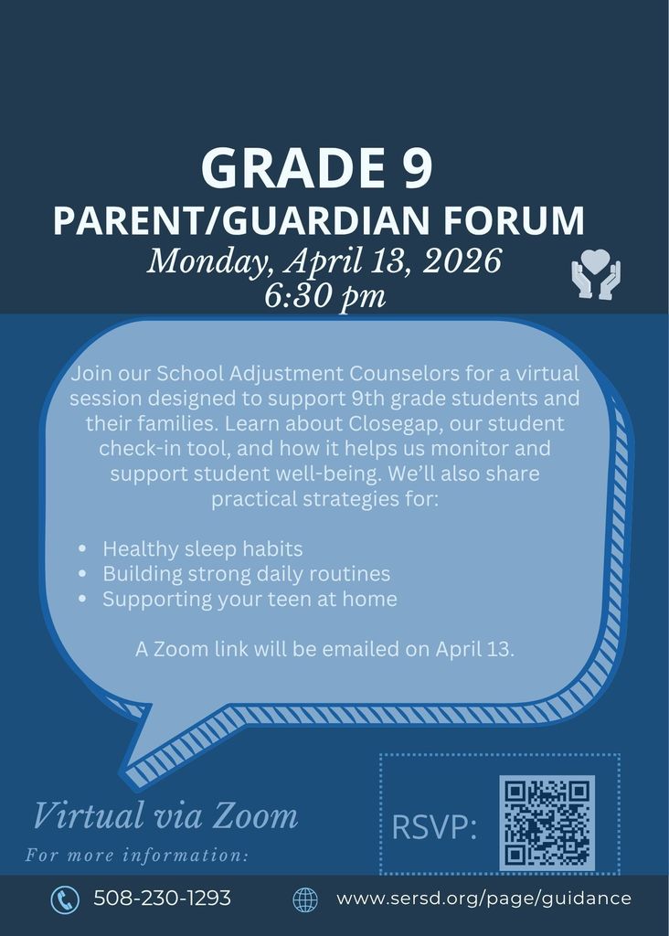 Grade 9 Parent/Guardian Forum – Monday, April 13, 2026 at 6:30 PM  Join our School Adjustment Counselors for a virtual session designed to support 9th grade students and their families.  Learn about Closegap, our student check-in tool, and how it helps us monitor and support student well-being. We will also share practical strategies for:  Healthy sleep habits Building strong daily routines Supporting your teen at home  The session will be held virtually via Zoom. A Zoom link will be emailed on April 13.  For more information, visit www.sersd.org/page/guidance  or call 508-230-1293.  RSVP available via QR code.