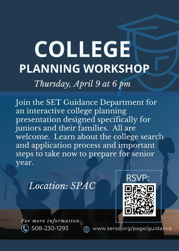 College Planning Workshop – Thursday, April 9 at 6:00 PM  Join the SET Guidance Department for an interactive college planning presentation designed for juniors and their families. All are welcome.  Learn about the college search and application process, as well as important steps students can take now to prepare for senior year.  Location: SPAC  For more information, visit www.sersd.org/page/guidance  or call 508-230-1293.  RSVP available via QR code.