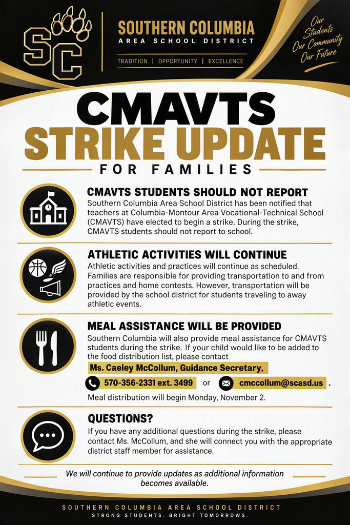 CMAVTS Strike Update for Families Southern Columbia Area School District has been notified that teachers at Columbia-Montour Area Vocational-Technical School (CMAVTS) have elected to begin a strike. During the strike, CMAVTS students should not report to school. Athletic activities and practices will continue as scheduled. Families are responsible for providing transportation to and from practices and home contests. However, transportation will be provided by the school district for students traveling to away athletic events. Southern Columbia will also provide meal assistance for CMAVTS students during the strike. If your child would like to be added to the food distribution list, please contact Ms. Caeley McCollum, Guidance Secretary, at 570-356-2331 ext. 3499 or email cmccollum@scasd.us. Meal distribution will begin Monday, November 2. If you have any additional questions during the strike, please contact Ms. McCollum, and she will connect you with the appropriate district staff member for assistance. We will continue to provide updates as additional information becomes available.