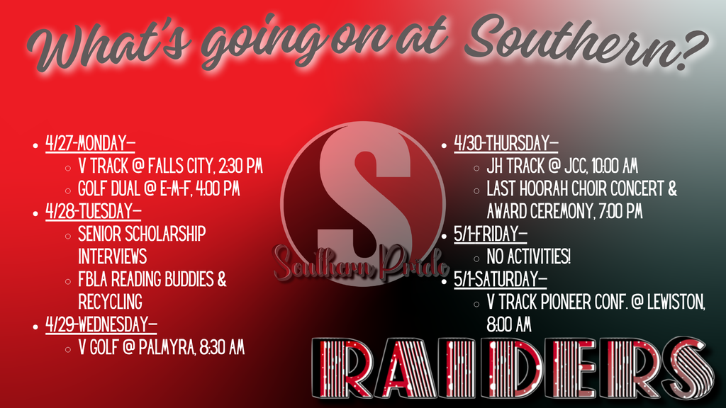 Graphic titled “What’s going on at Southern?” with a red, black, and gray gradient background and a large “S” logo in the center. The weekly schedule includes:  Monday, April 27: Varsity Track at Falls City at 2:30 PM; Golf Dual at E-M-F at 4:00 PM Tuesday, April 28: Senior Scholarship Interviews; FBLA Reading Buddies and Recycling Wednesday, April 29: Varsity Golf at Palmyra at 8:30 AM Thursday, April 30: JH Track at JCC at 10:00 AM; Last Hoorah Choir Concert and Award Ceremony at 7:00 PM Friday, May 1: No activities Saturday, May 2: Varsity Track Pioneer Conference at Lewiston at 8:00 AM “Raiders” is displayed at the bottom.