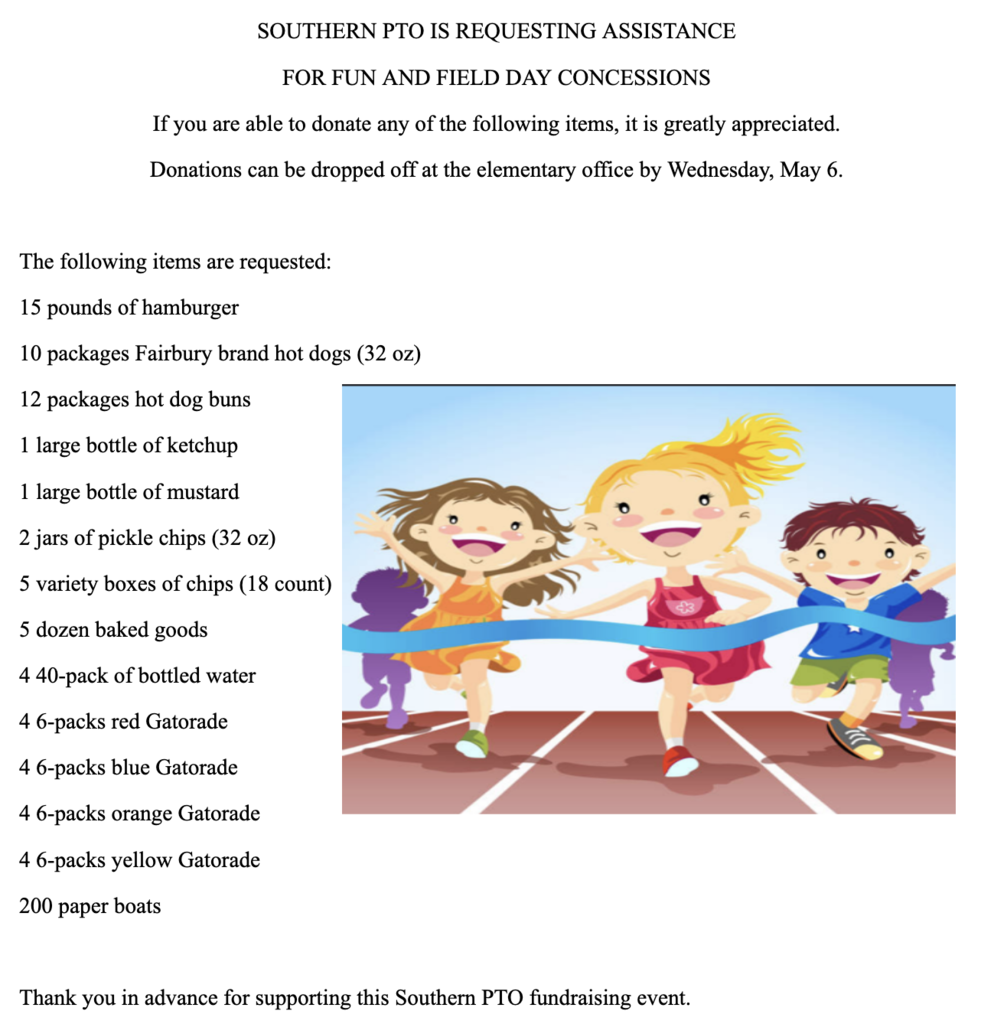 SOUTHERN PTO IS REQUESTING ASSISTANCE  FOR FUN AND FIELD DAY CONCESSIONS If you are able to donate any of the following items, it is greatly appreciated. Donations can be dropped off at the elementary office by Wednesday, May 6.  The following items are requested:  15 pounds of hamburger 10 packages Fairbury brand hot dogs (32 oz) 12 packages hot dog buns 1 large bottle of ketchup 1 large bottle of mustard 2 jars of pickle chips (32 oz) 5 variety boxes of chips (18 count) 5 dozen baked goods 4 40-pack of bottled water 4 6-packs red Gatorade 4 6-packs blue Gatorade 4 6-packs orange Gatorade 4 6-packs yellow Gatorade 200 paper boats  Thank you in advance for supporting this Southern PTO fundraising event.   