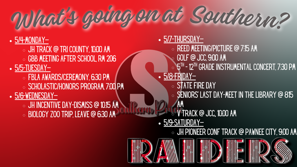 A red and black Southern Public Schools graphic titled “What’s going on at Southern?” with a large “S” logo in the center. The weekly schedule includes:  Monday, May 4: JH Track at Tri County (10:00 AM); GBB meeting after school in Room 206 Tuesday, May 5: FBLA Awards Ceremony (6:30 PM); Scholastic/Honors Program (7:00 PM) Wednesday, May 6: JH Incentive Day dismissal at 10:15 AM; Biology Zoo Trip departs at 6:30 AM Thursday, May 7: REED meeting/picture (7:15 AM); Golf at JCC (9:00 AM); 5th–12th Grade Instrumental Concert (7:30 PM) Friday, May 8: State Fire Day; Seniors’ last day (meet in library at 8:15 AM); Varsity Track at JCC (10:00 AM) Saturday, May 9: JH Pioneer Conference Track at Pawnee City (9:00 AM)  “RAIDERS” is displayed prominently at the bottom.
