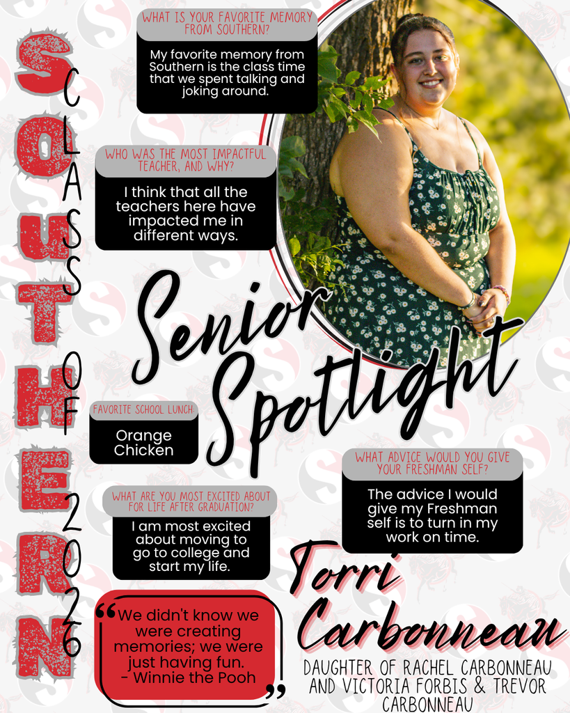 Senior Spotlight graphic featuring Tori Carbonneau, Class of 2026. The design includes a portrait of Tori standing outdoors by a tree, wearing a green floral dress and smiling. The background uses Southern red, black, and gray colors with subtle “S” patterns. Text highlights include:  Favorite memory: spending time in class talking and joking around Most impactful teachers: all teachers have impacted her in different ways Favorite school lunch: Orange Chicken Most excited about after graduation: moving to college and starting her life Advice to her freshman self: turn in work on time  Her name, “Tori Carbonneau,” is displayed prominently, along with her parents’ names: Rachel Carbonneau, Victoria Forbis, and Trevor Carbonneau. A quote at the bottom reads, “We didn’t know we were creating memories; we were just having fun.” – Winnie the Pooh.