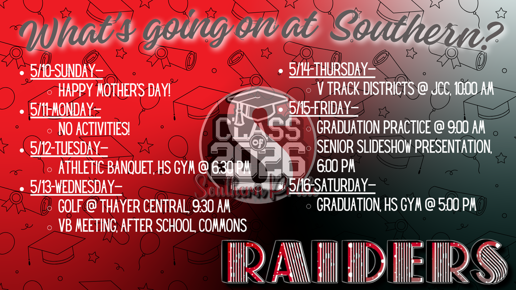 A red, black, and gray Southern Raiders themed weekly schedule graphic titled “What’s going on at Southern?” with graduation-themed icons (caps, diplomas, stars). The schedule lists events from May 10–May 16, including: Sunday – Happy Mother’s Day; Monday – No activities; Tuesday – Athletic Banquet in the high school gym at 6:30 PM; Wednesday – Golf at Thayer Central at 9:30 AM and a volleyball meeting after school in the commons; Thursday – Varsity Track Districts at JCC at 10:00 AM; Friday – Graduation practice at 9:30 AM and Senior Slideshow Presentation at 6:00 PM; Saturday – Graduation in the high school gym at 5:00 PM. A “Class of 2026” emblem is centered, and “Raiders” is displayed at the bottom.