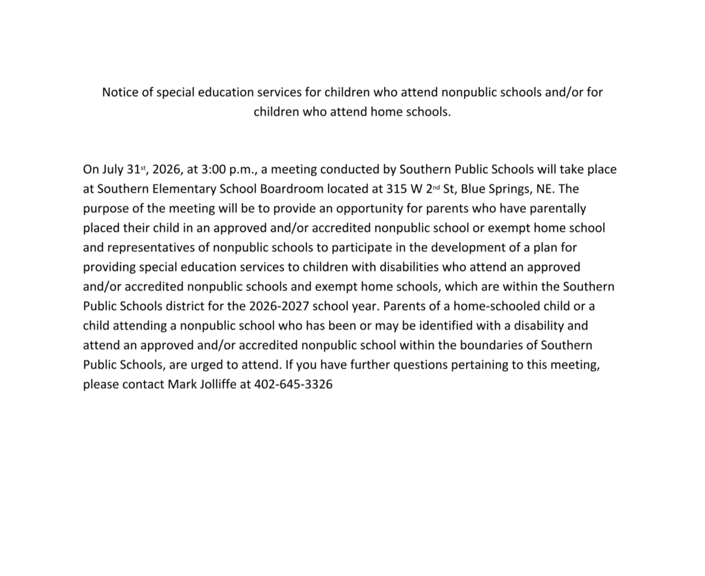 The image identifies the following information regarding a public meeting:Notice of special education services for children who attend nonpublic schools and/or for  children who attend home schools.  On July 31 st , 2026, at 3:00 p.m., a meeting conducted by Southern Public Schools will take place at Southern Elementary School Boardroom located at 315 W 2 nd St, Blue Springs, NE. The purpose of the meeting will be to provide an opportunity for parents who have parentally placed their child in an approved and/or accredited nonpublic school or exempt home school and representatives of nonpublic schools to participate in the development of a plan for providing special education services to children with disabilities who attend an approved and/or accredited nonpublic schools and exempt home schools, which are within the Southern Public Schools district for the 2026-2027 school year. Parents of a home-schooled child or a child attending a nonpublic school who has been or may be identified with a disability and attend an approved and/or accredited nonpublic school within the boundaries of Southern Public Schools, are urged to attend. If you have further questions pertaining to this meeting, please contact Mark Jolliffe at 402-645-3326