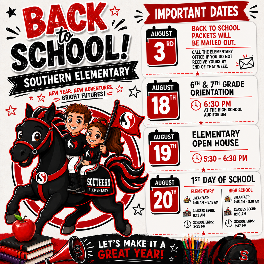 Back to School – Southern Elementary (Accessible Text Version)  Back to School! Southern Elementary New Year. New Adventures. Bright Futures!  A colorful poster features a black horse mascot with red accents carrying two smiling students holding a Southern Elementary flag. The theme colors are red, black, and white with school-themed graphics including books, an apple, colored pencils, and a backpack. The right side lists important back-to-school dates.  Important Dates 📅 August 3  Back-to-School Packets Mailed  Back-to-school packets will be mailed to families.  If you do not receive your packet by the end of that week, please contact the Southern Elementary office.  📅 August 18  6th & 7th Grade Orientation  Time: 6:30 PM  Location: High School Auditorium  📅 August 19  Elementary Open House  Time: 5:30 PM – 6:30 PM  📅 August 20 First Day of School Elementary Schedule 🍽️ Breakfast: 7:45 AM – 8:15 AM 🏫 Classes Begin: 8:13 AM 🕒 School Ends: 3:33 PM High School Schedule 🍽️ Breakfast: 7:45 AM – 8:10 AM 🏫 Classes Begin: 8:10 AM 🕒 School Ends: 3:47 PM Closing Message  Let's Make It a Great Year!  We look forward to welcoming all Southern Elementary students and families for another exciting school year filled with learning, friendships, and new adventures. Welcome back!