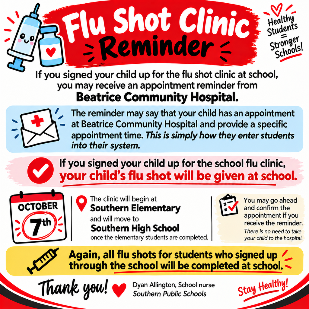 A colorful square school flyer titled “Flu Shot Clinic Reminder.” The design uses red, black, white, light blue, pink, and yellow accents, with illustrations of a vaccine syringe, medicine vial, envelope, checkmark, calendar, and clipboard.  The flyer explains that families who signed their child up for the school flu shot clinic may receive an appointment reminder from Beatrice Community Hospital. The reminder may state that the child has an appointment at the hospital and include a specific time. The flyer explains that this is simply how students are entered into the hospital’s system.  A highlighted message states that if the child was signed up for the school flu clinic, the flu shot will be given at school—there is no need to take the child to the hospital.  The calendar prominently shows October 7th. The clinic will begin at Southern Elementary and then move to Southern High School after the elementary students are completed.  Families may confirm the appointment if they receive the reminder.  A yellow highlighted message at the bottom emphasizes that all flu shots for students who signed up through the school will be completed at school.  The flyer closes with “Thank you!” and is signed Dyan Allington, School Nurse, Southern Public Schools, with the message “Stay Healthy!” in the lower-right corner.