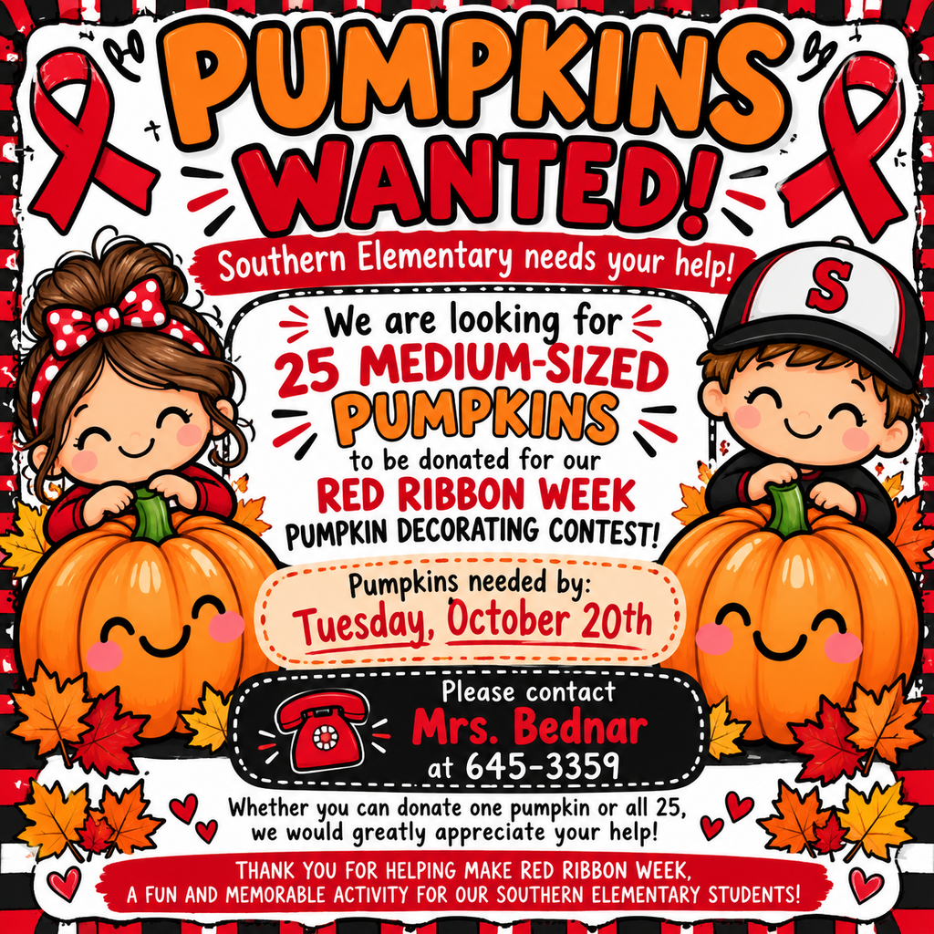  Visual Description for Accessibility:  A bright, cheerful fall-themed graphic for Southern Elementary asking for pumpkin donations. The top features large orange and red lettering that reads “PUMPKINS WANTED!” with red awareness ribbons on both sides.  The center says Southern Elementary is looking for 25 medium-sized pumpkins to be donated for the Red Ribbon Week Pumpkin Decorating Contest. Cute cartoon elementary students appear on each side, standing behind large smiling orange pumpkins. The graphic is decorated with colorful red, orange, and yellow fall leaves and uses Southern’s red, black, and white school colors throughout.  Pumpkins are needed by Tuesday, October 20th. Anyone able to donate one pumpkin, several pumpkins, or all 25 is asked to contact Mrs. Bednar at 645-3359.  The bottom thanks families and community members for helping make Red Ribbon Week a fun and memorable activity for Southern Elementary students.