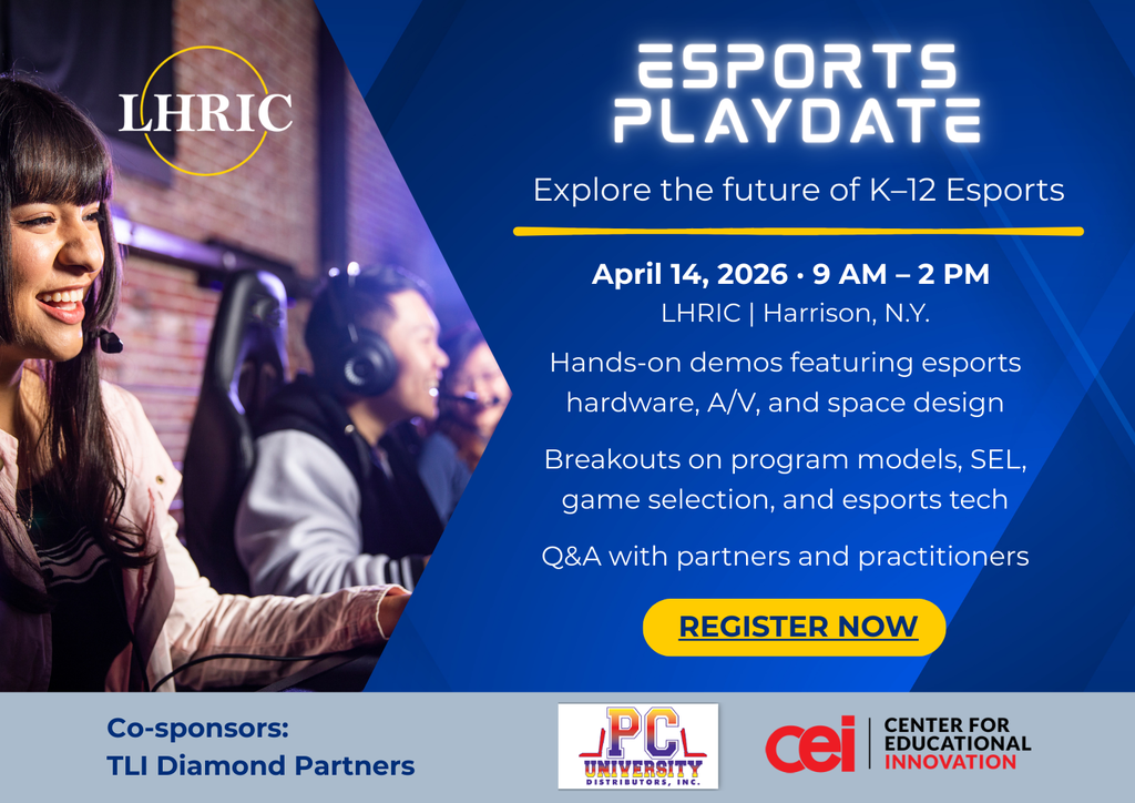 LHRIC ESPORTS PLAYDATE - explore the future of K–12 Esports April 14, 2026 · 9 am – 2 pm LHRIC | Harrison, NY - hands-on demoes featuring esports hardware, A/V, and space design - Breakouts on program models, SEL, game selection, and esports tech - Q&A with partners and practitioners - Register  Now - Co-sponsors: TLI Diamond Partners PC University, CEI - Center for Educational Innovation
