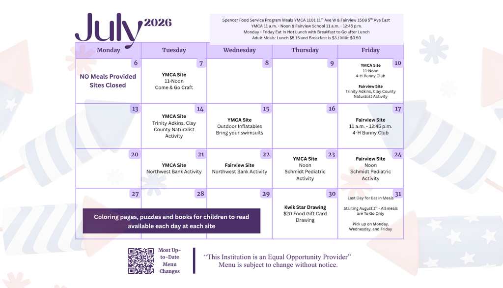 The July calendar for summer activities that happen during the summer meal program. The activities are: July 7 at the YMCA Site 11-12 Come and Go Craft; July 10 at the YMCA Site 11-12 4-H Bunny Club; July 10 at the Fairview Site Trinity Adkins, Clay County Naturalist Activity; July 14 at the YMCA Site Trinity Adkins, Clay County Naturalist Activity; July 15 at the YMCA Site Outdoor Inflatables bring your swimsuits; July 17 at the Fairview Site 11-12:45 4-H Bunny Club; July 21 at the YMCA Northwest Bank Activity; July 22 at Fairview Northwest Bank Activity; July 23 at the YMCA 12:00 Schmidt Pediatric Activity; July 24 at Fairview 12:00 Schmidt Pediatric Activity; July 30 Kwik Star Drawing $20 Food Gift Card Drawing; July 31 last day for eat-in meals. Starting August 1, all meals are to go only. Pick up on Monday, Wednesday, and Friday. Coloring pages, puzzles and books for children to read available each day at each site.