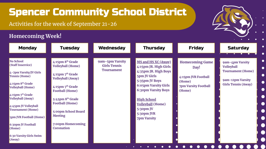 Graphic with activity calendar for the week of September 21-26 with Tiger logo. Text reads: Homecoming week! Monday - No school (staff Inservice), 4-7pm Varsity/JV Girls Tennis (home), 4:15pm 8th grade volleyball (home), 4:15pm 7th grade volleyball (away), 4:45pm JV volleyball tournament (home), 5pm JVR football (home), 6:30pm JV football (home), 6:30pm varsity girls swim (away); Tuesday - 4:15pm 8th grade volleyball (home), 4:15pm 7th grade volleyball (away), 4:15pm 7th grade football (home), 5:45pm 8th grade football (home), 5pm School Board Meeting, 7pm Homecoming Coronation; Wednesday - 9am-5pm Varsity girls tennis tournament; Thursday - MS and HS cross country (away) 4:15pm Jr. High girls, 4:35pm Jr. High boys, 5pm JV girls., 5:35pm JV boys, 6:05pm varsity girls, 6:30pm varsity boys, HS Volleyball: 5:30pm JV, 5:30pm JVR, 7pm Varsity; Friday - Homecoming Game Day! 4:15pm JVR football (home), 7pm Varsity Football (Home); Saturday - 9am-4pm Varsity Volleyball Tournament (home), 9am-12pm Varsity Girls Tennis (Away)