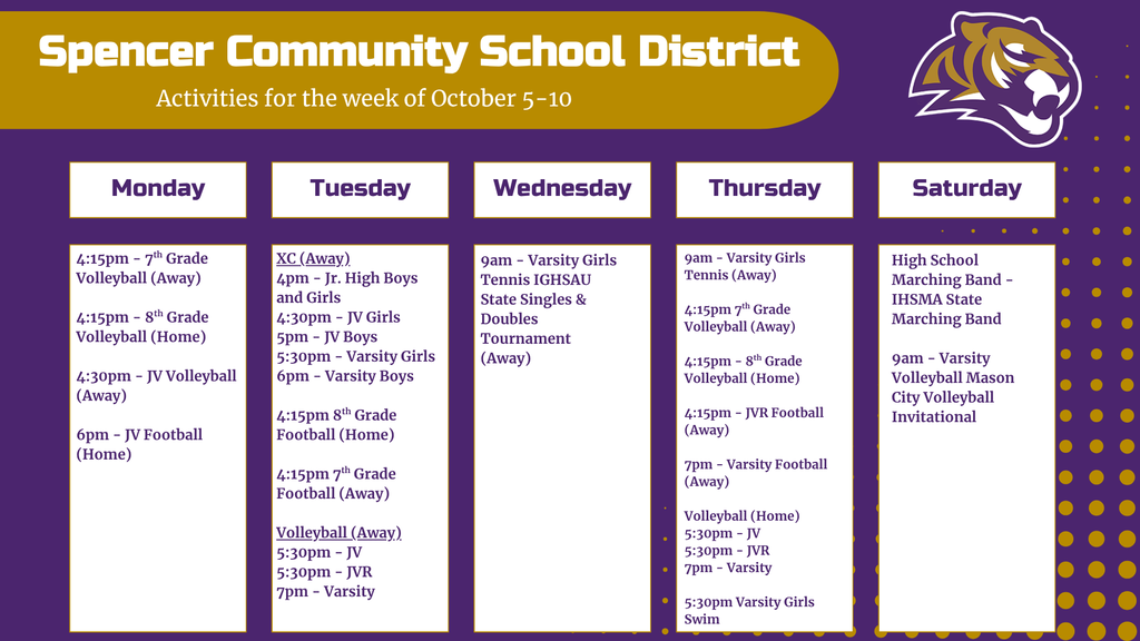 Graphic with activity calendar for the week of October 5-10. Graphic contains Spencer Tiger logo and detailing in Spencer purple and gold. Text reads: Monday: 4:15pm 7th grade volleyball (away), 4:15pm 8th grade volleyball (home), 4:30pm JV volleyball (away), 6pm JV Football (home). Tuesday: 4pm Jr. High Boys and Girls Cross Country (away), 4:30pm JV Girls Cross Country, 5pm JV boys cross country, 5:30pm varsity girls cross country, 6pm varsity boys cross country, 4:15pm 8th grade football (home), 4:15pm 7th grade football (away), 5:30pm JV volleyball (away), 5:30pm JVR volleyball (away), 7pm Varsity volleyball (away). Wednesday: 9am Varsity girls tennis IGHSAU State Singles & Doubles Tournament (away). Thursday: 9am varsity girls tennis (away), 4:15pm 7th grade volleyball (away), 4:15pm 8th grade volleyball (home), 4:15pm JVR football (away), 7pm varsity football (away), 5:30pm JV volleyball (home), 5:30pm JVR volleyball (home), 7pm varsity volleyball (home), 5:30pm Varsity girls swim. Saturday: High School marching band - IHSMA State Marching Band, 9am Varsity Volleyball Mason City Volleyball Invitational.