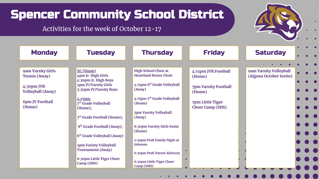 Graphic with activity calendar for the week of October 12-17 with the Spencer tiger logo. Text reads: "Monday: 9am Varsity Girls Tennis (Away), 4:30pm JVR Volleyball (Away), 6pm JV Football (Home); Tuesday: 4pm Jr. High girls cross country at home, 4:30pm Jr. High boys cross country at home, 5pm JV/Varsity girls cross country at home, 5:30pm JV/Varsity boys at home, 4:15pm 7th grade volleyball (home), 4:15pm 7th grade football (home), 4:15pm 8th grade football (away), 4:15pm 8th grade volleyball (away), 5pm varsity volleyball tournament (away), 6:30pm Little Tiger Cheer Camp at Spencer Middle School; Thursday: High School Choir at Heartland Honor Choir, 4:15pm 8th grade volleyball (away), 4:15pm 7th grade volleyball (home), 5pm Varsity volleyball (away), 6:30pm Varsity girls swim team (home), 5:30pm PreK Family Night at Johnson, 6:30pm PreK Parent Advisory, 6:30pm Little Tiger Cheer Camp at Spencer Middle School; Friday: 4:15pm JVR Football at home, 7pm Varsity football at home, 7pm Little Tiger Cheer Camp at Spencer High School; Saturday: 9am Varsity Volleyball at the Algona October Invite.