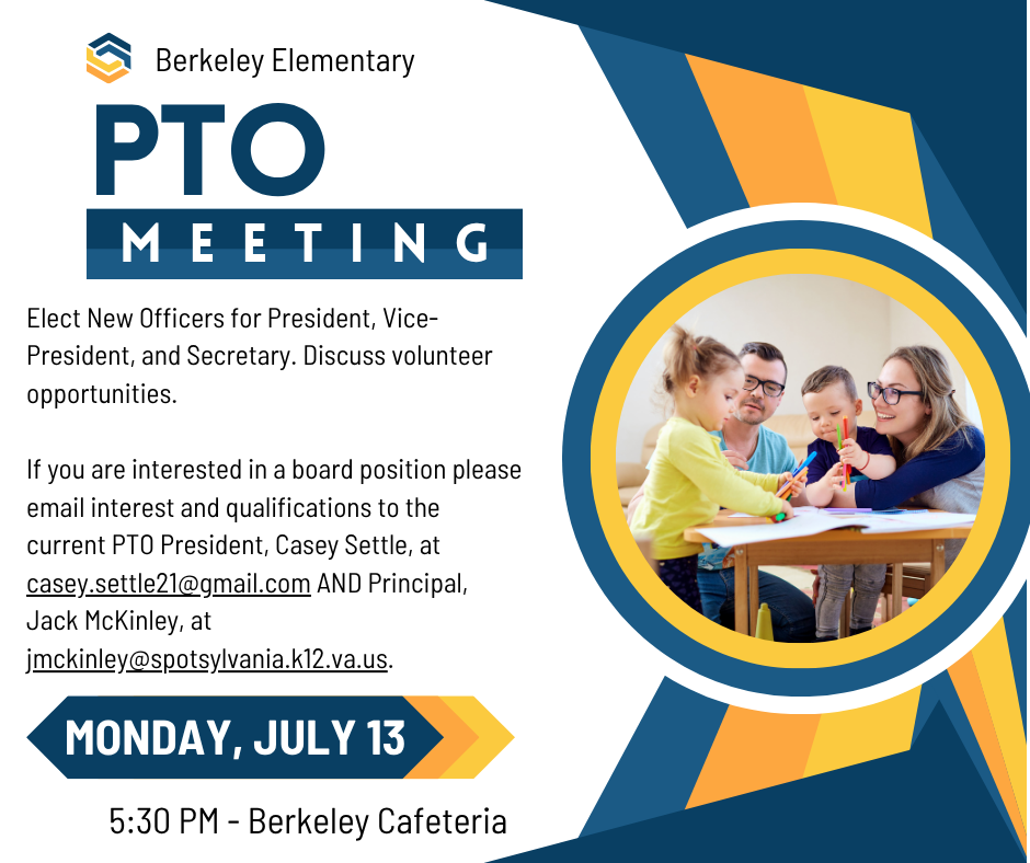 Berkeley PTO Meeting @ 5:30 PM in the Berkeley Cafeteria on Monday, July 13. Agenda: Elect New Officers for President, Vice-President, and Secretary. Discuss volunteer opportunities. If you are interested in a board position please email interest and qualifications to the current PTO President, Casey Settle, at casey.settle21@gmail.com AND Principal, Jack McKinley, at jmckinley@spotsylvania.k12.va.us.