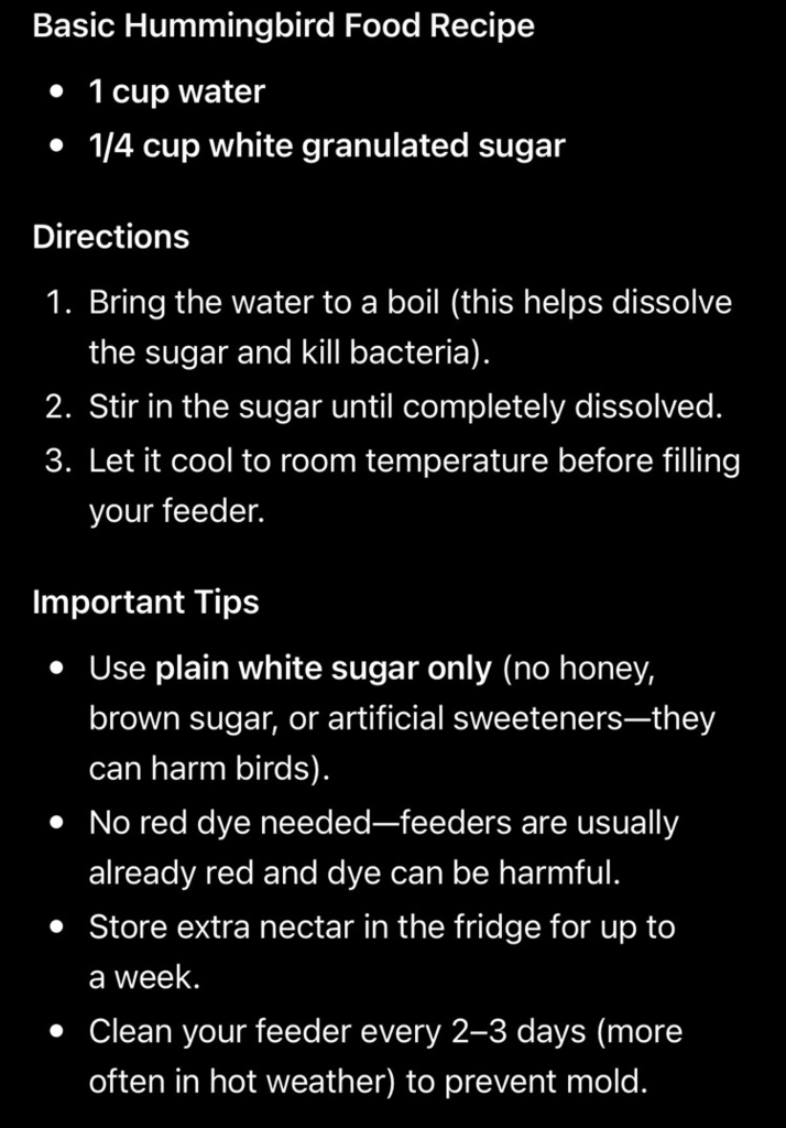 Instructions on how to make hummingbird food. Instructions state you need 1 cup of water, and 1/4th cup of white granulated sugar. Bring the water to a boil. Stir in the sugar until completely dissolved. Let it cool to room temperature.