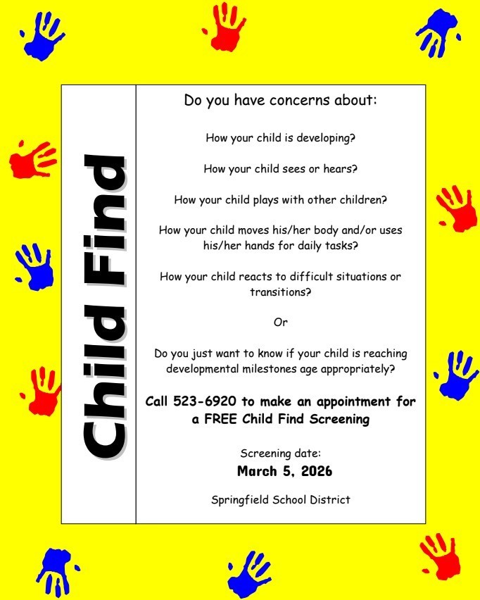 CHILD FIND:: Do you have concerns about: How your child is developing? How your child sees or hears? How your child plays with other children? How your child moves his/her body and/or uses his/her hands for daily tasks? How your child reacts to difficult situations or  transitions? Or  Do you just want to know if your child is reaching developmental milestones age appropriately? Call 523-6920 to make an appointment for  a FREE Child Find Screening  Screening date: March 5, 2026 Springfield School District