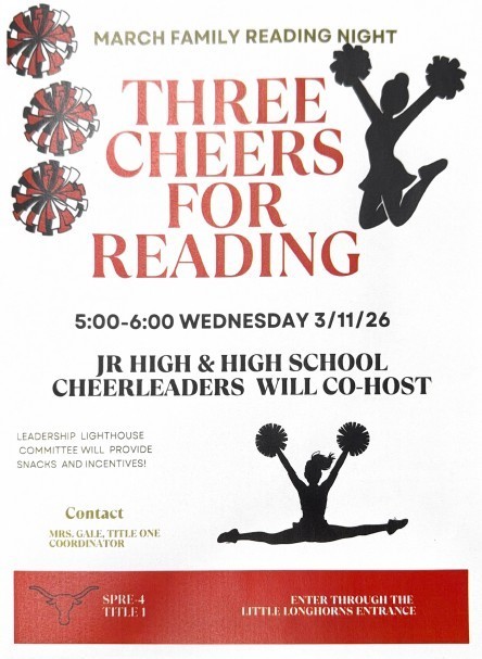March Family Reading Night Three Cheers for Reading 5:00-6:00 Wednesday 3/11/26 Jr High & High School Cheerleaders will Co-Host  Leadership Lighthouse Committee will provide snacks and incentives! Contact Mrs. Gale, Title One Coordinator SPRE-4 Title 1 Enter Through the Little Longhorns Entrance.
