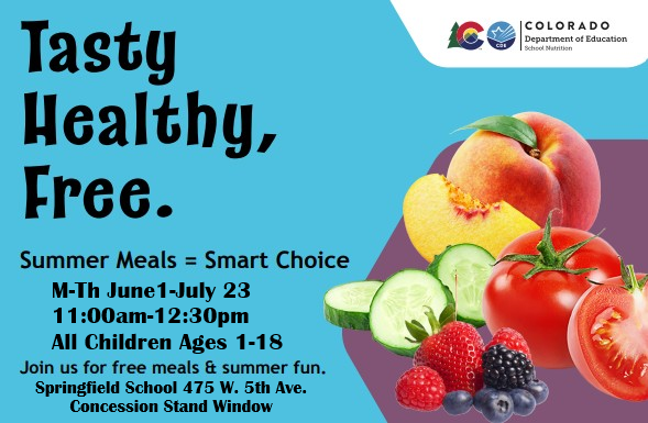 Picture of fruits and vegetables; Tasty Healthy, Free. Summer Meals = Smart Choice Colorado Department of Education M-Th June 1-July 23 11:00am-12:30pm All Children Ages 1-18 Join us for free meals & summer fun. Springfield School 475 W. 5th Ave. Concession Stand Window