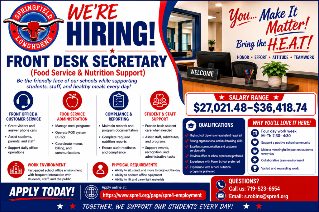 Colorful recruitment flyer for Springfield RE-4 School District advertising a “Front Desk Secretary (Food Service & Nutrition Support)” position. The flyer uses bold red, white, and blue school colors with the Springfield Longhorns logo prominently displayed in the top left corner. Large headline text reads “WE’RE HIRING!” above the job title in bold navy blue lettering.  The upper right section shows a modern school office reception desk with motivational wall graphics that say: “You… Make It Matter! Bring the H.E.A.T!” Beneath the slogan are the words “Honor • Effort • Attitude • Teamwork.”  The flyer includes organized sections with icons describing job responsibilities such as front office and customer service, food service administration, compliance and reporting, and student and staff support. A large highlighted salary section lists the pay range as “$27,021.48–$36,418.74.”  A qualifications section lists requirements including a high school diploma, strong communication and multitasking skills, PowerSchool experience preferred, and school nutrition experience preferred. Under “Why You’ll Love It Here!” the flyer highlights a four-day work week Monday through Thursday from 7:30–4:30, supportive school culture, meaningful student impact, collaborative teamwork, and rewarding work.  Additional sections describe the work environment and physical requirements. At the bottom, a bold “Apply Today!” banner includes the employment website: https://www.spre4.org/page/spre4-employment. A contact section lists the district phone number 719-523-6654 and email address s.robins@spre4.org for questions. The overall design is energetic, modern, professional, and school-spirit themed with clean typography and strong visual organization.