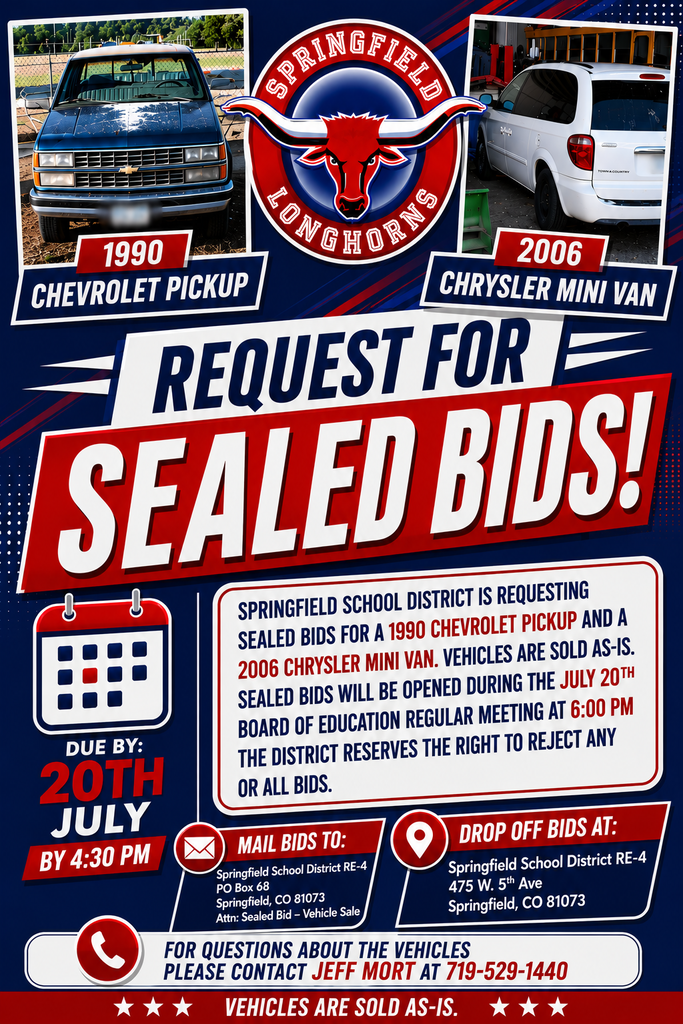 Graphic promoting a Springfield School District RE-4 request for sealed bids on two surplus vehicles. The design features a dark blue background with red and white accents, the Springfield Longhorns logo centered near the top, and photos of the vehicles on either side. On the left is a 1990 Chevrolet Pickup with the license plate blurred, and on the right is a 2006 Chrysler Mini Van. Large bold text in the center reads “REQUEST FOR SEALED BIDS!” Below, a calendar icon highlights the bid deadline: Due By: July 20, 2026, by 4:30 PM The notice states that Springfield School District RE-4 is requesting sealed bids for a 1990 Chevrolet Pickup and a 2006 Chrysler Mini Van. Vehicles are sold as-is. Sealed bids will be opened during the July 20 Board of Education Regular Meeting at 6:00 PM, and the district reserves the right to reject any or all bids. Mail Bids To: Springfield School District RE-4 PO Box 68 Springfield, CO 81073 Attn: Sealed Bid – Vehicle Sale Drop Off Bids At: Springfield School District RE-4 475 W. 5th Ave Springfield, CO 81073 Questions about the vehicles: Contact Jeff Mort at 719-529-1440 A footer banner at the bottom reads: “Vehicles Are Sold As-Is.” The overall design uses Springfield School District colors and branding with bold, high-contrast graphics for easy visibility on social media.