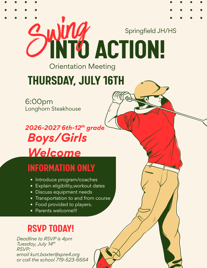 Springfield JH/HS INTO ACTION! Orientation Meeting THURSDAY, JULY 16TH 6:00pm Longhorn Steakhouse 2026-2027 6th-12th grade Boys/Girls Welcome INFORMATION ONLY . Introduce program/coaches . Explain eligibility,workout dates . Discuss equipment needs . Transportation to and from course . Food provided to players. . Parents welcome !!! Swing RSVP TODAY! Deadline to RSVP is 4pm Tuesday, July 14th RSVP: email kurt.baxter@spre4.org or call the school 719-523-6654