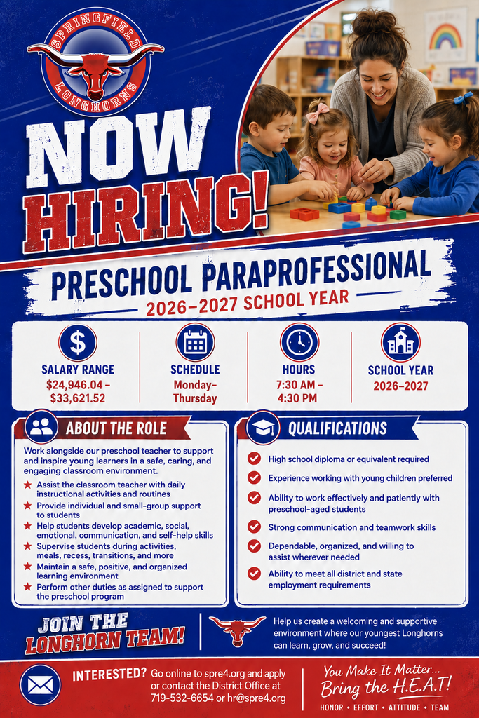Now Hiring flyer for Springfield School District RE-4 seeking a Preschool Paraprofessional for the 2026–2027 school year. Salary range is $24,946.04–$33,621.52. The position works Monday through Thursday, 7:30 a.m.–4:30 p.m.  The Preschool Paraprofessional will work alongside the preschool teacher to support young learners in a safe, caring, and engaging classroom environment. Duties include assisting with daily instruction and routines, providing individual and small-group support, helping students develop academic and social-emotional skills, supervising activities, meals, recess, and transitions, maintaining an organized learning environment, and performing other duties as assigned.  Qualifications include a high school diploma or equivalent, with experience working with young children preferred. Applicants should be patient, dependable, organized, have strong communication and teamwork skills, and meet district and state employment requirements.  Interested? Go to spre4.org and apply, or contact the District Office at 719-532-6654 or hr@spre4.org.  “You Make It Matter… Bring the H.E.A.T! Honor • Effort • Attitude • Team.”