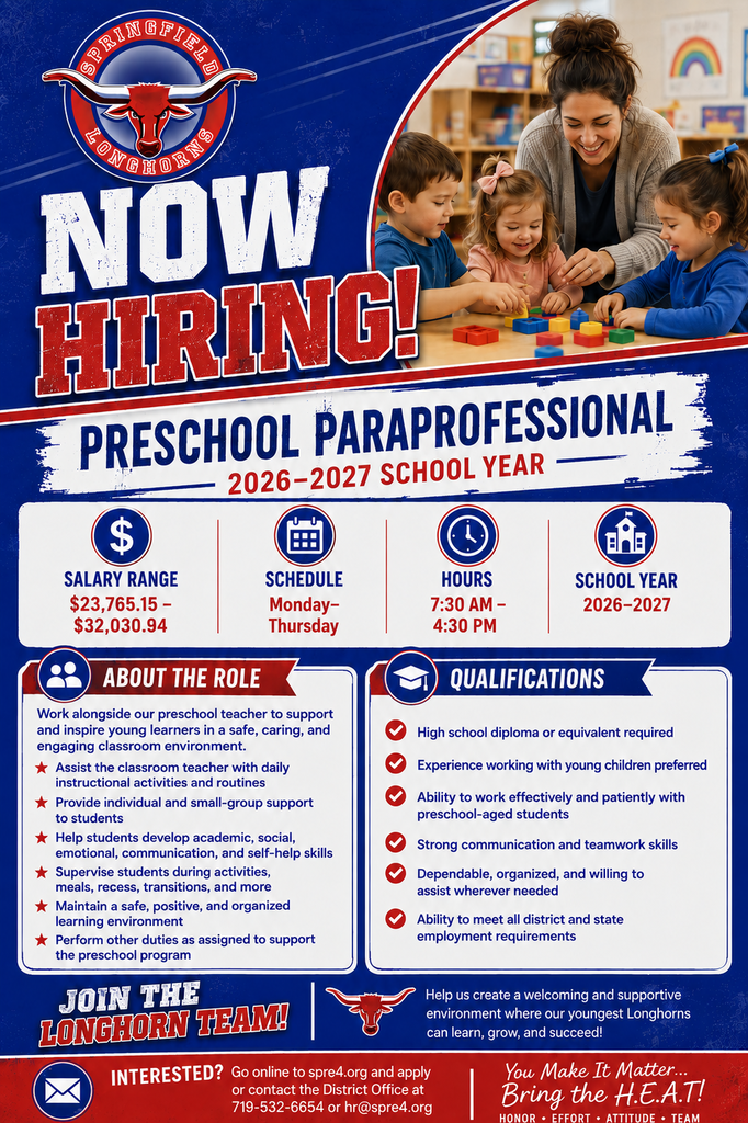 Springfield Longhorns “Now Hiring” flyer for a Preschool Paraprofessional for the 2026–2027 school year. The flyer features the Springfield Longhorns logo and an image of a preschool teacher working with three young children in a classroom. The position has a salary range of $23,765.15–$32,030.94 and works Monday through Thursday from 7:30 a.m. to 4:30 p.m.  The paraprofessional will work alongside the preschool teacher, assist with instructional activities and routines, provide individual and small-group support, help students develop academic and social-emotional skills, supervise students, and help maintain a safe and positive learning environment. Qualifications include a high school diploma or equivalent, with experience working with young children preferred.  Interested applicants can apply at spre4.org or contact the District Office at 719-532-6654 or hr@spre4.org. The flyer concludes with: “You Make It Matter… Bring the H.E.A.T! Honor • Effort • Attitude • Team.”