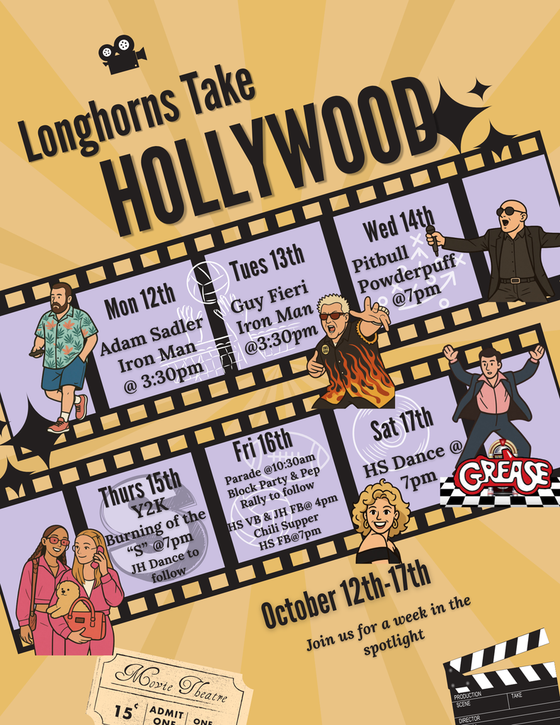 OCT. 12th-17th - HOMECOMING 2026 - ✨Longhorns Take Hollywood!✨ JH/HS DRESS UP DAYS: Mon. - Adam Sandler Tues.- Guy Fieri Wed. - Pitbull Thurs. - Y2K Fri. - Red, White & Blue EVENTS: Mon. & Tues. - Iron Man Volleyball @ 3:30pm Wed. - Powderpuff Football @ 7pm Thurs.-Burning of the "S" @ 7 pm, JH Dance to follow Fri.-Parade @10:30am, Block Party & Pep Rally to follow, HS VB & JH FB@ 4pm, Chili Supper, HS FB@7pm Sat. -HS Dance @ 7pm