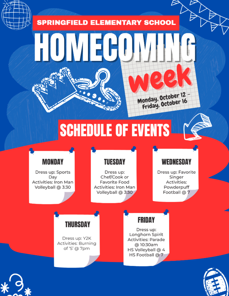 SPRINGFIELD ELEMENTARY SCHOOL HOMECOMING SCHEDULE OF EVENTS MONDAY Dress up: Sports Day Activities: Iron Man Volleyball @ 3:30 week Monday, October 12 - Friday, October 16 TUESDAY Dress up: Chef/Cook or Favorite Food Activities: Iron Man Volleyball @ 3:30 WEDNESDAY Dress up: Favorite Singer Activities: Powderpuff Football@ 7 THURSDAY Dress up: Y2K Activities: Burning of 'S'@ 7pm FRIDAY Dress up: Longhorn Spirit Activities: Parade @ 10:30am HS Volleyball @ 4 HS Football@ 7